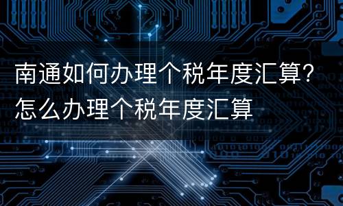 南通如何办理个税年度汇算? 怎么办理个税年度汇算