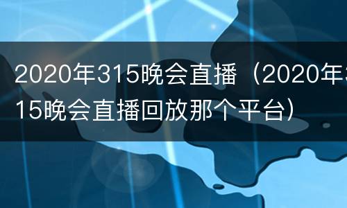 2020年315晚会直播（2020年315晚会直播回放那个平台）