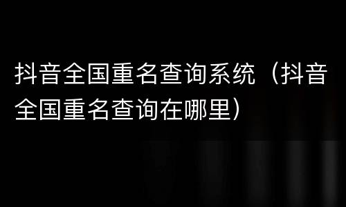 抖音全国重名查询系统（抖音全国重名查询在哪里）
