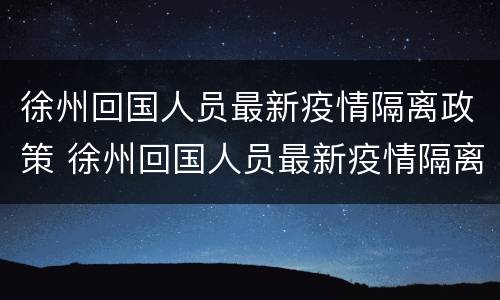 徐州回国人员最新疫情隔离政策 徐州回国人员最新疫情隔离政策电话