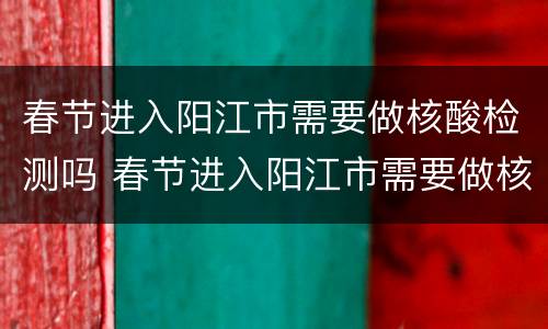 春节进入阳江市需要做核酸检测吗 春节进入阳江市需要做核酸检测吗现在