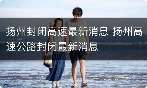 扬州封闭高速最新消息 扬州高速公路封闭最新消息