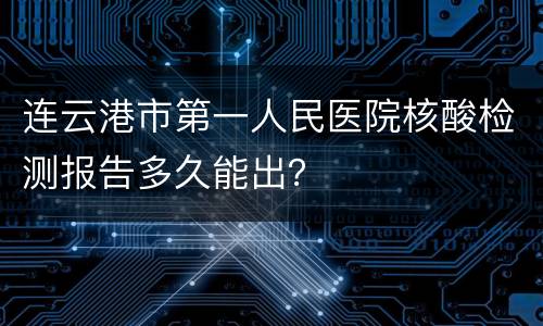 连云港市第一人民医院核酸检测报告多久能出？