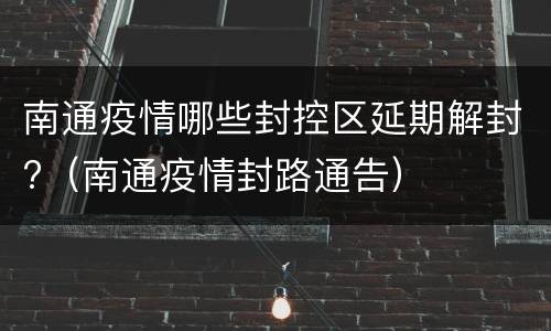 南通疫情哪些封控区延期解封?（南通疫情封路通告）