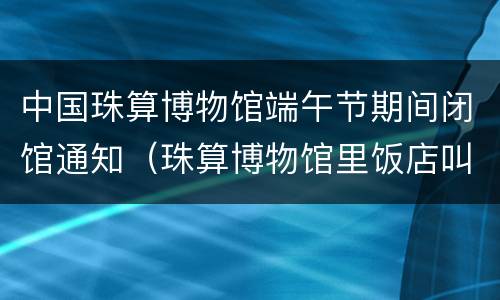 中国珠算博物馆端午节期间闭馆通知（珠算博物馆里饭店叫啥）