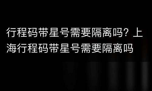 行程码带星号需要隔离吗? 上海行程码带星号需要隔离吗