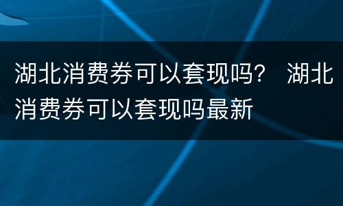 湖北消费券可以套现吗？ 湖北消费券可以套现吗最新