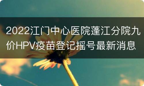 2022江门中心医院蓬江分院九价HPV疫苗登记摇号最新消息