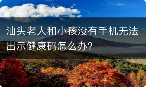 汕头老人和小孩没有手机无法出示健康码怎么办？