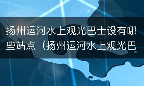 扬州运河水上观光巴士设有哪些站点（扬州运河水上观光巴士设有哪些站点名称）