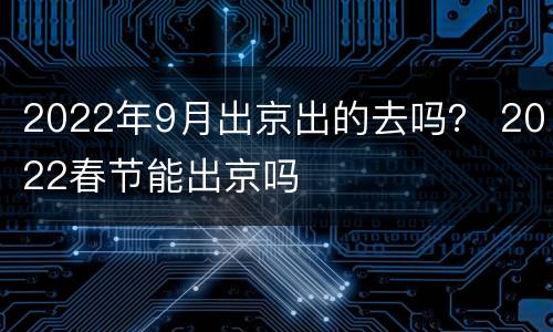 2022年9月出京出的去吗？ 2022春节能出京吗