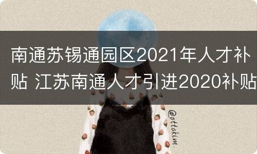 南通苏锡通园区2021年人才补贴 江苏南通人才引进2020补贴