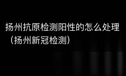 扬州抗原检测阳性的怎么处理（扬州新冠检测）