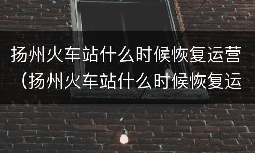 扬州火车站什么时候恢复运营（扬州火车站什么时候恢复运行）