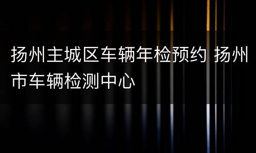 扬州主城区车辆年检预约 扬州市车辆检测中心