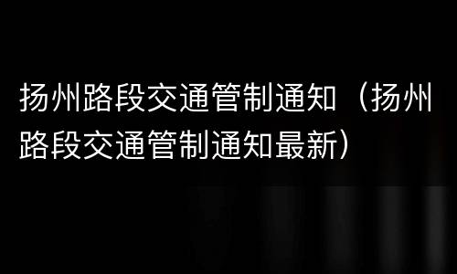 扬州路段交通管制通知（扬州路段交通管制通知最新）