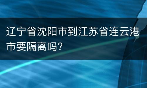 辽宁省沈阳市到江苏省连云港市要隔离吗?