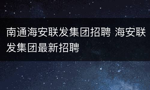 南通海安联发集团招聘 海安联发集团最新招聘