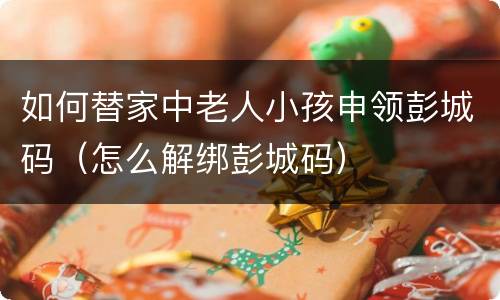 如何替家中老人小孩申领彭城码（怎么解绑彭城码）
