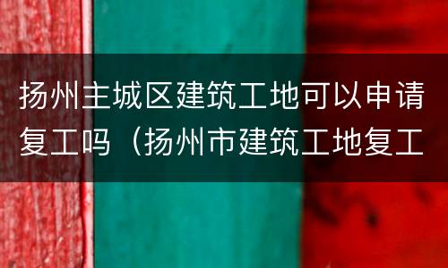 扬州主城区建筑工地可以申请复工吗（扬州市建筑工地复工时间）