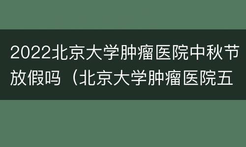 2022北京大学肿瘤医院中秋节放假吗（北京大学肿瘤医院五一放假）