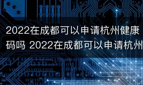 2022在成都可以申请杭州健康码吗 2022在成都可以申请杭州健康码吗怎么申请