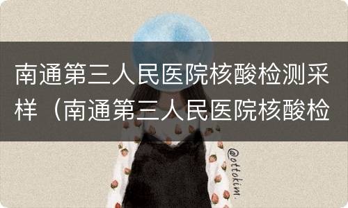 南通第三人民医院核酸检测采样（南通第三人民医院核酸检测采样点电话）