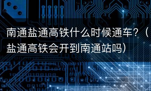 南通盐通高铁什么时候通车?（盐通高铁会开到南通站吗）
