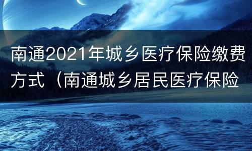 南通2021年城乡医疗保险缴费方式（南通城乡居民医疗保险缴费）