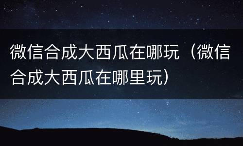 微信合成大西瓜在哪玩（微信合成大西瓜在哪里玩）