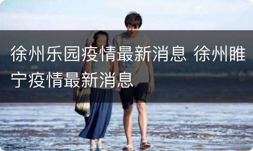 徐州乐园疫情最新消息 徐州睢宁疫情最新消息
