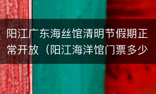 阳江广东海丝馆清明节假期正常开放（阳江海洋馆门票多少钱）