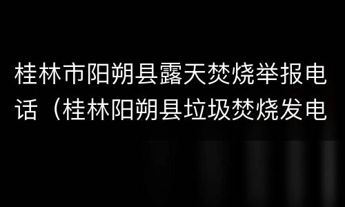 桂林市阳朔县露天焚烧举报电话（桂林阳朔县垃圾焚烧发电厂）