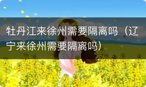 牡丹江来徐州需要隔离吗（辽宁来徐州需要隔离吗）