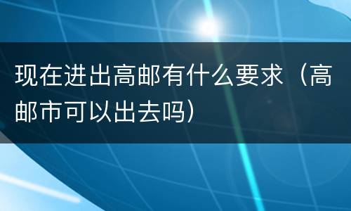 现在进出高邮有什么要求（高邮市可以出去吗）