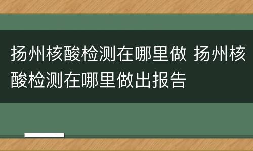 扬州核酸检测在哪里做 扬州核酸检测在哪里做出报告