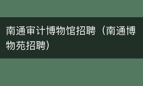 南通审计博物馆招聘（南通博物苑招聘）