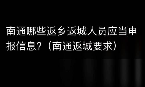 南通哪些返乡返城人员应当申报信息?（南通返城要求）