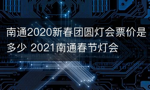 南通2020新春团圆灯会票价是多少 2021南通春节灯会