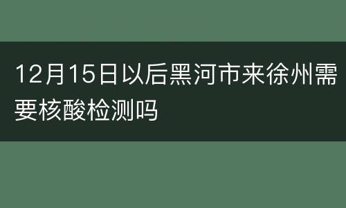 12月15日以后黑河市来徐州需要核酸检测吗