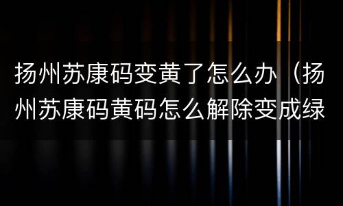 扬州苏康码变黄了怎么办（扬州苏康码黄码怎么解除变成绿码）