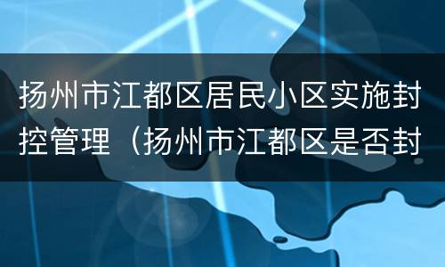 扬州市江都区居民小区实施封控管理（扬州市江都区是否封城）