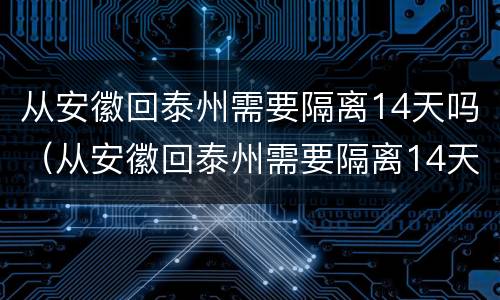 从安徽回泰州需要隔离14天吗（从安徽回泰州需要隔离14天吗现在）