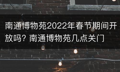 南通博物苑2022年春节期间开放吗? 南通博物苑几点关门