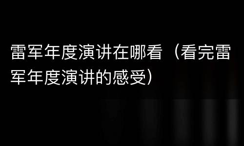 雷军年度演讲在哪看（看完雷军年度演讲的感受）