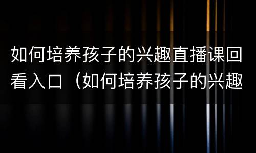 如何培养孩子的兴趣直播课回看入口（如何培养孩子的兴趣直播2021回放）