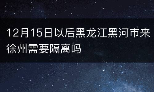 12月15日以后黑龙江黑河市来徐州需要隔离吗