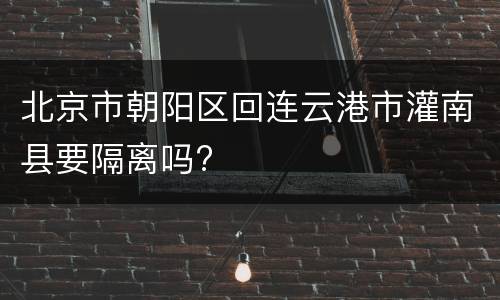 北京市朝阳区回连云港市灌南县要隔离吗?