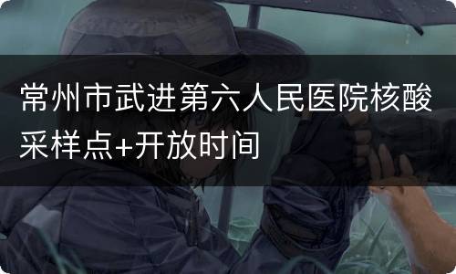 常州市武进第六人民医院核酸采样点+开放时间