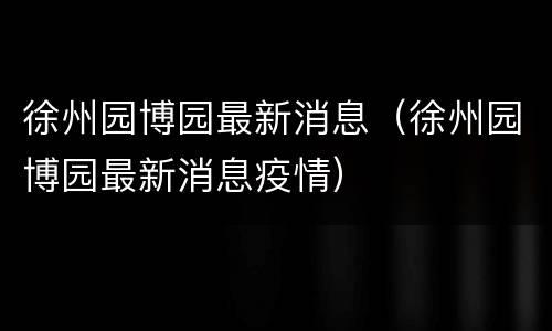 徐州园博园最新消息（徐州园博园最新消息疫情）